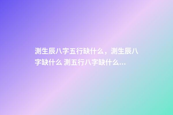 測生辰八字五行缺什么，測生辰八字缺什么 測五行八字缺什么用什么軟件 免費查五行缺什么取名